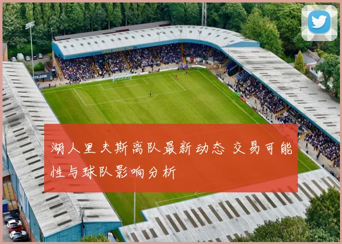 湖人里夫斯离队最新动态 交易可能性与球队影响分析