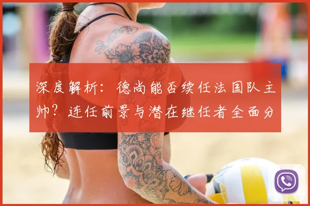 深度解析：德尚能否续任法国队主帅？连任前景与潜在继任者全面分析