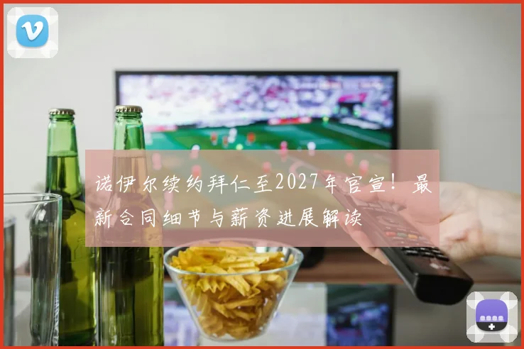 诺伊尔续约拜仁至2027年官宣！最新合同细节与薪资进展解读