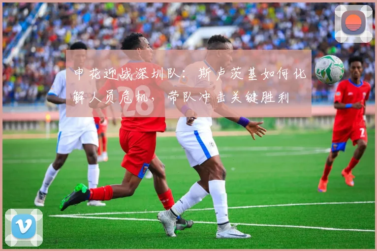 申花迎战深圳队:斯卢茨基如何化解人员危机,带队冲击关键胜利