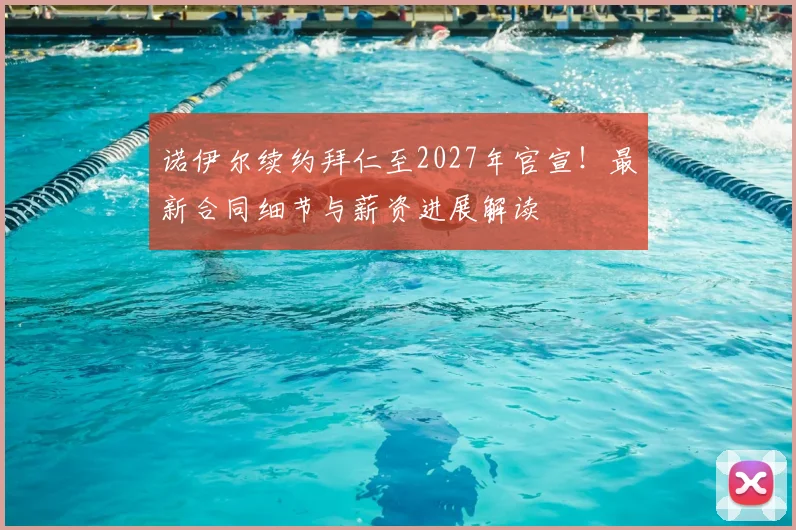 诺伊尔续约拜仁至2027年官宣!最新合同细节与薪资进展解读