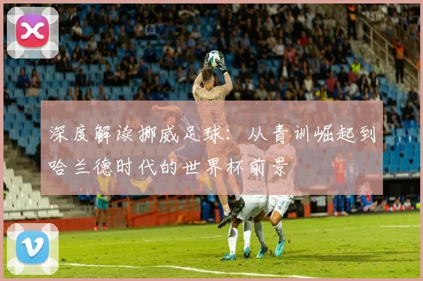深度解读挪威足球:从青训崛起到哈兰德时代的世界杯前景