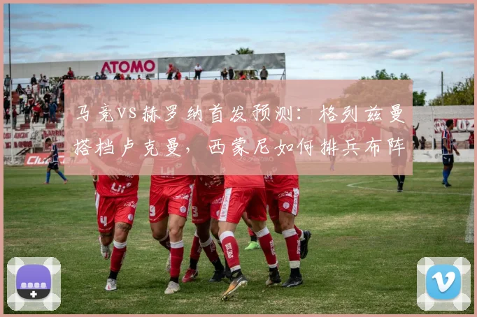 马竞vs赫罗纳首发预测：格列兹曼搭档卢克曼，西蒙尼如何排兵布阵？