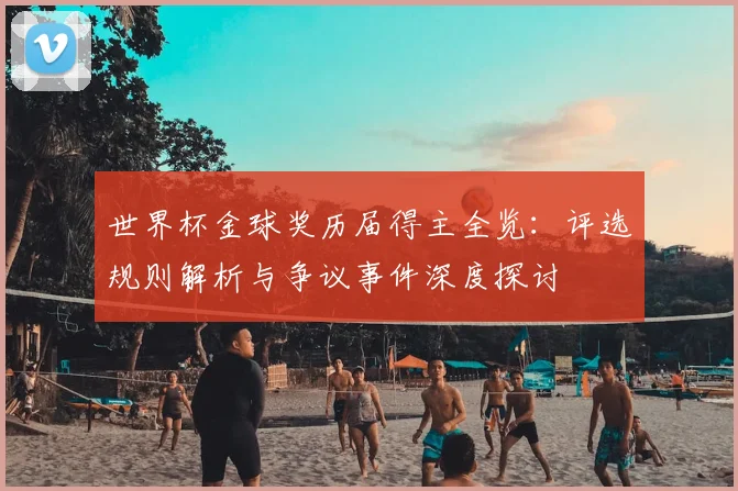 世界杯金球奖历届得主全览：评选规则解析与争议事件深度探讨