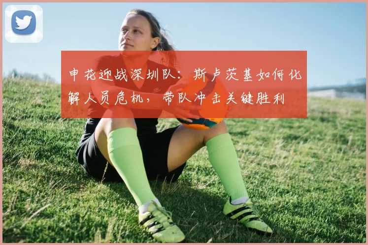 申花迎战深圳队：斯卢茨基如何化解人员危机，带队冲击关键胜利