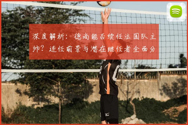 深度解析：德尚能否续任法国队主帅？连任前景与潜在继任者全面分析