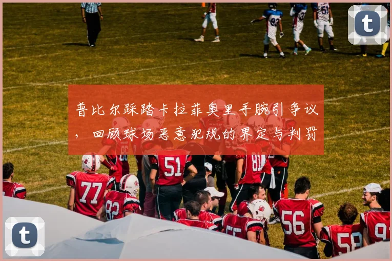 普比尔踩踏卡拉菲奥里手腕引争议，回顾球场恶意犯规的界定与判罚