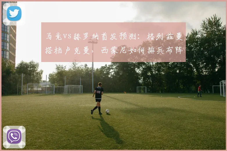 马竞vs赫罗纳首发预测:格列兹曼搭档卢克曼,西蒙尼如何排兵布阵?